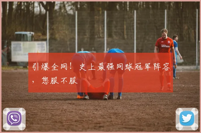 引爆全网！史上最强网球冠军阵容，您服不服