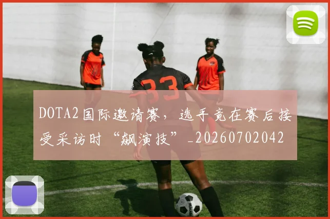 DOTA2国际邀请赛,选手竟在赛后接受采访时“飙演技”_20260702042852