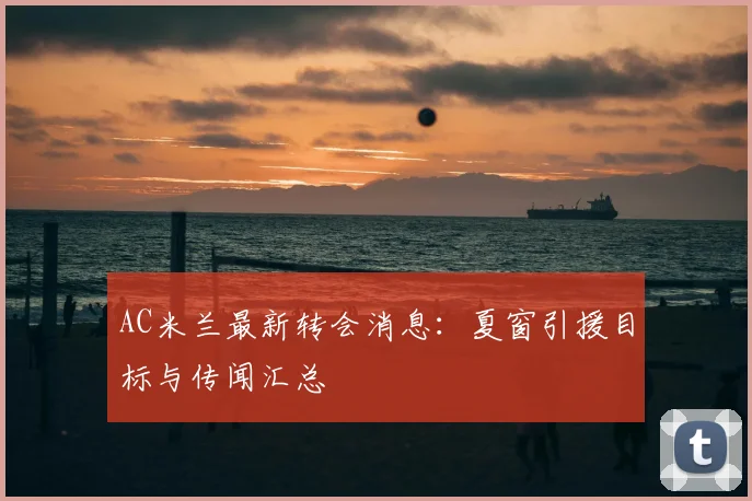 AC米兰最新转会消息：夏窗引援目标与传闻汇总