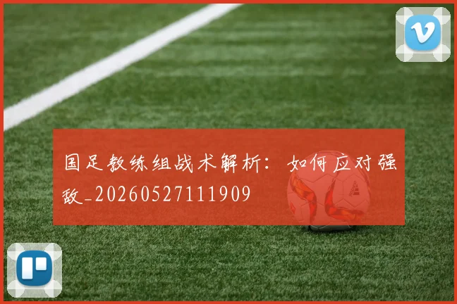 国足教练组战术解析:如何应对强敌_20260527111909