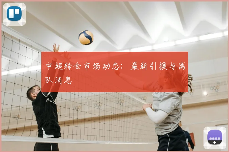 中超转会市场动态:最新引援与离队消息