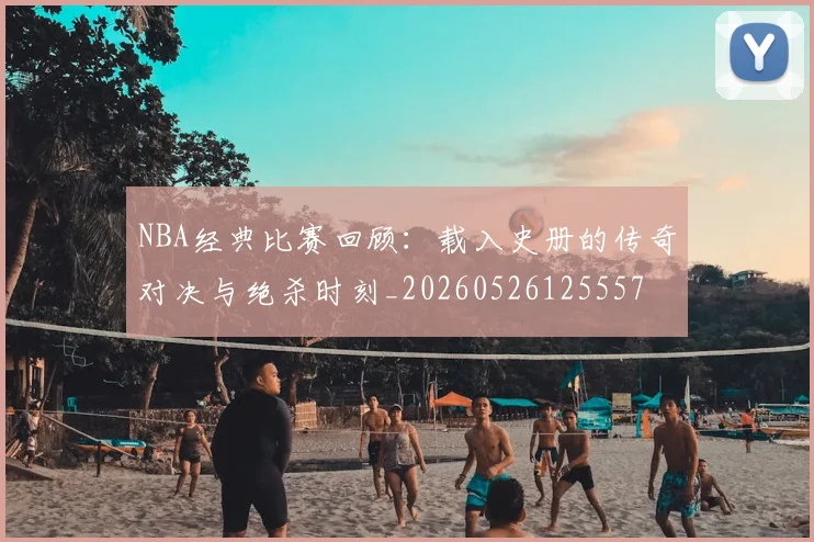 NBA经典比赛回顾:载入史册的传奇对决与绝杀时刻_20260526125557
