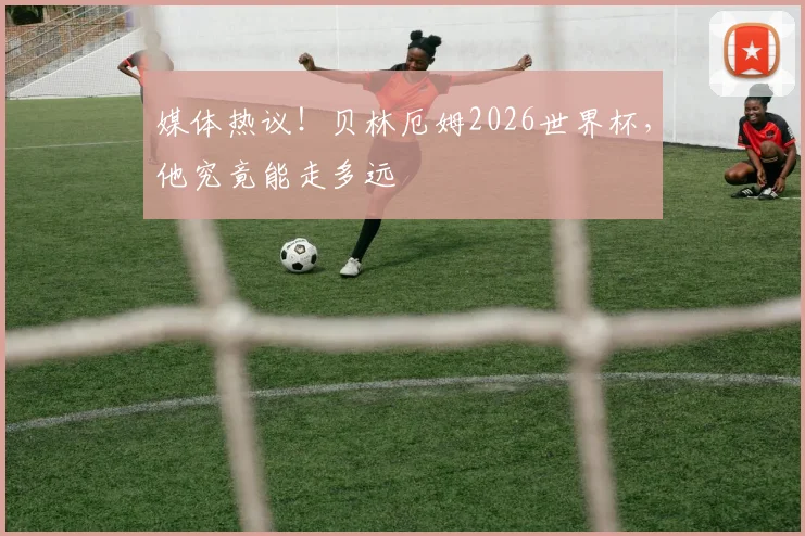 媒体热议！贝林厄姆2026世界杯，他究竟能走多远