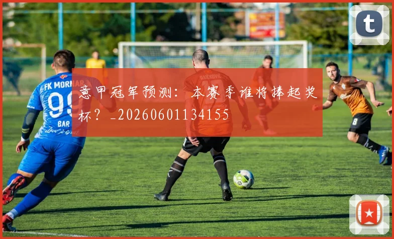 意甲冠军预测:本赛季谁将捧起奖杯?_20260601134155