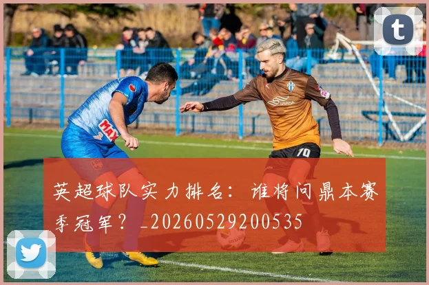 英超球队实力排名：谁将问鼎本赛季冠军？_20260529200535